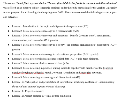 Figure 1. Text says: The course 'Small finds - grand stories. The use of metal detector funds in research and dissemination' was offered as an elective subject (thematic seminar) under the study regulation for the Aarhus University master program for archaeology in the spring term 2023. The course covered the following classes, topics and activities: 
        ●	Lesson 1: Introduction to the topic and alignment of expectations (AD).
        ●	Lesson 2: Metal detector archaeology as a research field (AD).
        ●	Lesson 3: Metal detector archaeology and museums - Danefæ (treasure trove), management, dissemination, and research (AD + guests).
        ●	Lesson 4: Metal detector archaeology as a hobby - the amateur archaeologists’ perspective (AD + guests).
        ●	Lesson 5: Metal detector archaeology in international perspective (AD + guests).
        ●	Lesson 6: Metal detector finds as archaeological data (AD) + mid-term dialogue.
        ●	Lesson 7: Metal detector finds as research data (AD).
        ●	Lesson 8: Metal detecting in practice: outing in Saxild together with members of the Midtjysk Detektorforening (Middetekt) Metal Detecting Association and Moesgård Museum.
        ●	Lesson 9: Metal detecting archaeology and dissemination (AD).
        ●	Lesson 10: Participation and presentation at international workshop conference ‘Understanding the social and cultural aspects of metal detecting’.
        ●	Lesson 11:  Project seminar I.
        ●	Lesson 12: Project seminar II + final course evaluation.