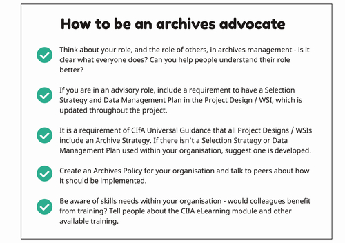 Figure 7. How to be an archives advocate.
Think about your role, and the role of others, in archives management - is it clear what everyone does? Can you help people understand their role better?
If you are in an advisory role, include a requirement to have a Selection Strategy and Data Management Plan in the Project Design / WSI, which is updated throughout the project.
It is a requirement of CIFA Universal Guidance that all Project Designs /WSIS include an Archive Strategy. If there isn't a Selection Strategy or Data Management Plan used within your organisation, suggest one is developed.
Create an Archives Policy for your organisation and talk to peers about how it should be implemented.
Be aware of skills needs within your organisation - would colleagues benefit from training? Tell people about the CIFA eLearning module and other available training.